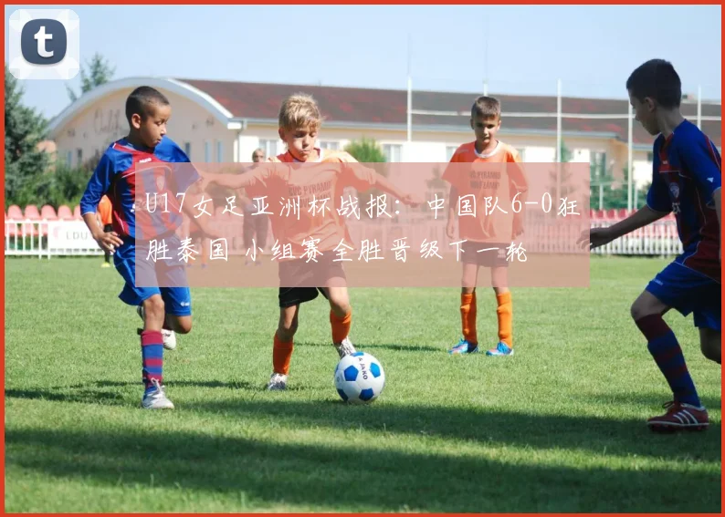 U17女足亚洲杯战报：中国队6-0狂胜泰国 小组赛全胜晋级下一轮