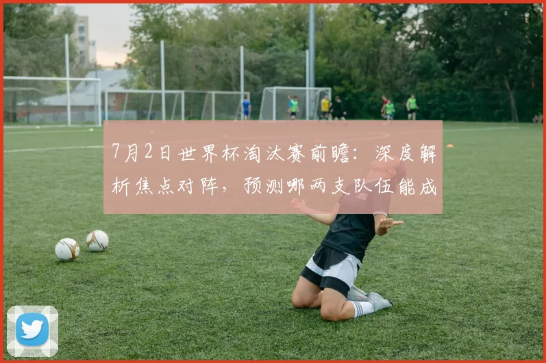 7月2日世界杯淘汰赛前瞻：深度解析焦点对阵，预测哪两支队伍能成功晋级16强