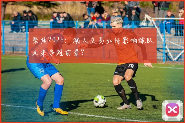 聚焦2026:湖人交易如何影响球队未来争冠前景?