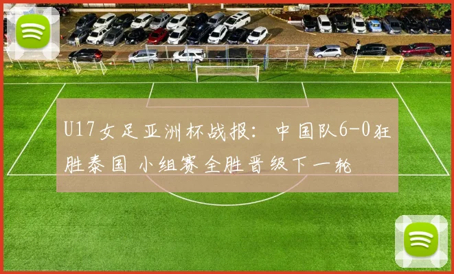 U17女足亚洲杯战报：中国队6-0狂胜泰国 小组赛全胜晋级下一轮