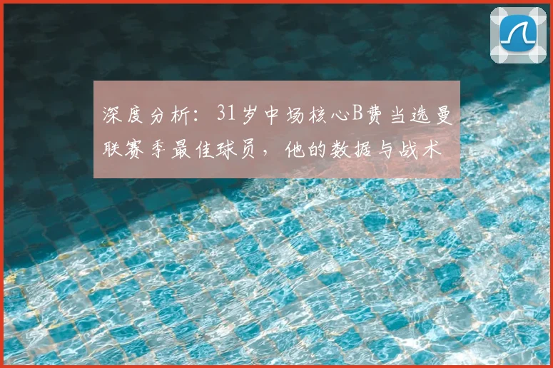 深度分析：31岁中场核心B费当选曼联赛季最佳球员，他的数据与战术价值有多关键？