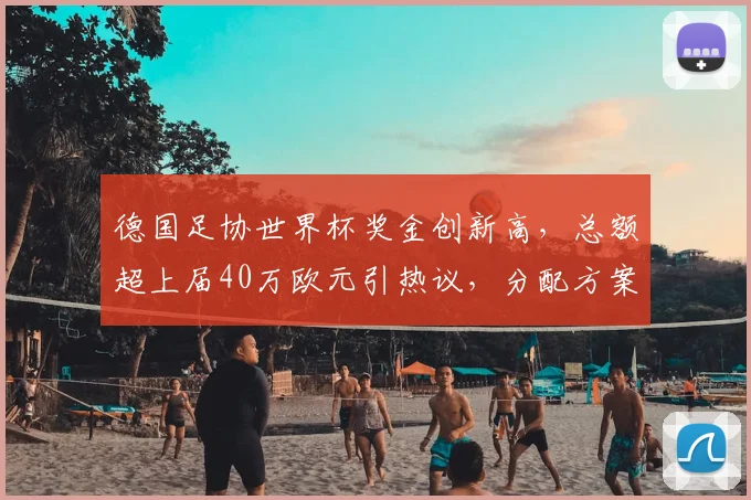德国足协世界杯奖金创新高,总额超上届40万欧元引热议,分配方案成焦点