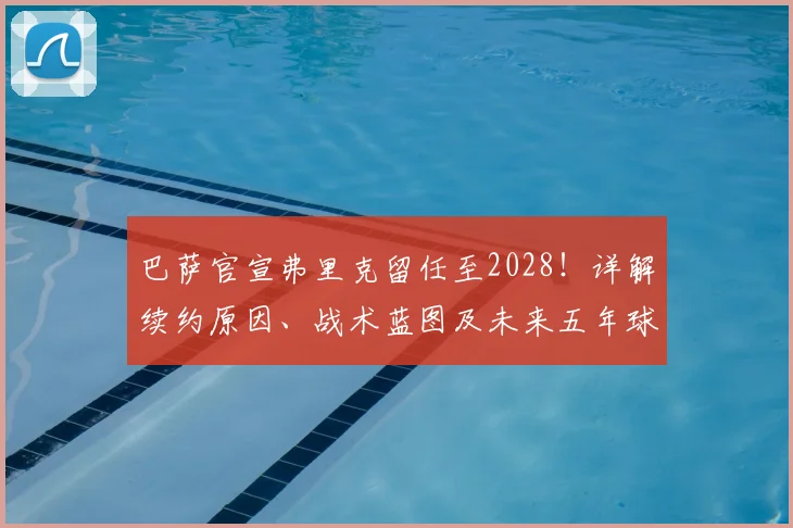 巴萨官宣弗里克留任至2028！详解续约原因、战术蓝图及未来五年球队规划