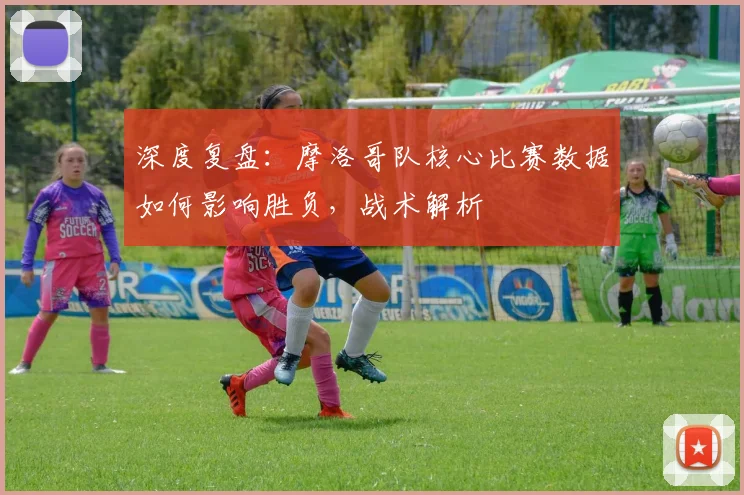 深度复盘：摩洛哥队核心比赛数据如何影响胜负，战术解析