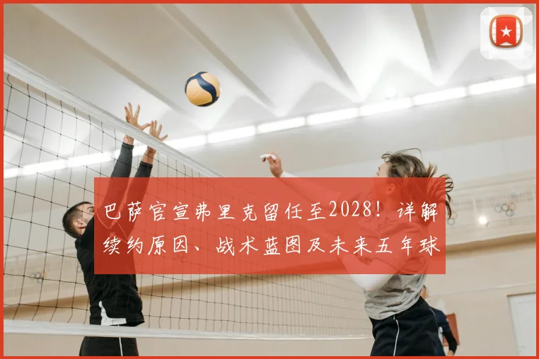 巴萨官宣弗里克留任至2028！详解续约原因、战术蓝图及未来五年球队规划