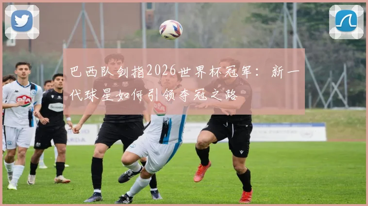 巴西队剑指2026世界杯冠军：新一代球星如何引领夺冠之路