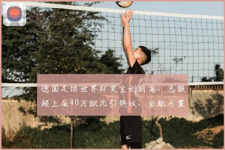 德国足协世界杯奖金创新高，总额超上届40万欧元引热议，分配方案成焦点